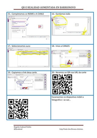 QR E REALIDAD AUMENTADA EN BARRIONOVO
Begoña Codesal Patiño
@Bcodesal Ceip Ponte dos Brozos-Arteixo.
15.- Completamos co NOME e A CANLE 16.- Gardamos todo
17.- Seleccionamos aura 18.- Imos a CANLES
19.- Copiamos o link desa canle. 20.- Xeramos un QR coa URL da canle
Escaneamos co dispositivo móbil a
fotografía e xa sae…
 