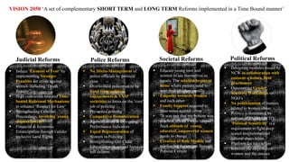 Judicial Reforms Police Reforms Societal Reforms Political Reforms
 No Micro-Management of
police officials by political
class
 Overworked policemen to be
freed from political
engagements & VVIP
securities to focus on the ‘core’
job of policing
 Pro-active policing
 Competitive Remuneration
 Agencification & Designing
Performance Indicators
 Equal Representation of
Women in Policing
 Strengthening Girl Child
Education with special focus on
self defense.
 Induce ‘Element of Fear’ by
implementing Stronger
Penalties for crime against
women including ‘Death
Penalty’
 High conviction rate and Time
bound Redressal Mechanisms
to enhance ‘Respect for Law’
 Strengthening Criminal
Proceedings, involving young
student lawyers
 Financial & Economic
Emancipation through Gender
inclusive Land Rights
 Educate young men and
women to see themselves as
equals. The solution begins at
home where parents need to
treat their children equally
 Empathy towards Women
and each other
 Family Support required to
raise voice against crime
• “It was just that my bottom was
pinched, atleast I wasn’t raped”
Such attitude of young,
educated, empowered women
needs to change
• Creation of Role Models and
reinforcing the images through
Popular Culture
 Designing modules issued by
NCW in collaboration with
eminent scholars, field
practioners
 Outsourcing Gender
Sensitive Workshops to
NGO’s
 No politicization of matters
related to women abuse
 Politics is dominated by
notions of PATRIARCHY.
‘Political Sensitivity’is a
requirement to fight deep
seated institutionalized
cultural chauvinism
 Platform for interaction
between the empowered
women and the masses
VISION 2050 ‘A set of complementary SHORT TERM and LONG TERM Reforms implemented in a Time Bound manner’
 