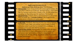 IMPLEMENTATION PLAN
Judicial and Police Reforms (Short Term Strategy)
 PENALTIES: Issue strong penalties for crimes against women. The
cash inflow could act as an alternate ‘Revenue Stream’. Even crimes
like Eve Teasing would invoke a Penalty of Rs. 20, 000 subject to a
cascading rate depending upon the repetition of the incident.
 INCENTIVES: Celebrate Heroes and reward them in cash or kind.
Why are people like ‘Constable Kuldeep’ who fought bravely
against goons in Mumbai not spoken often.
 LAWYERS: Mandatory Internship for ALL Law School Students in
Fast Track Courts. Make such national service as part of school
curriculum which would then be rewarded with a certificate. A
minimum of two such stints shall be mandatory.
 AGENCIFICATION: Separate team for women issues & crimes.
Team should have an equal composition of men & women and
appropriate caste representation. Complete independence for
investigation & decision making. Incentivize teams of innovative
women practitioners
 