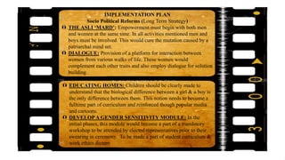 IMPLEMENTATION PLAN
Socio Political Reforms (Long Term Strategy)
 THE ASLI ‘MARD’: Empowerment must begin with both men
and women at the same time. In all activities mentioned men and
boys must be involved. This would cure the mutation caused by a
patriarchal mind set.
 DIALOGUE: Provision of a platform for interaction between
women from various walks of life. These women would
complement each other traits and also employ dialogue for solution
building.
 EDUCATING HOMES: Children should be clearly made to
understand that the biological difference between a girl & a boy is
the only difference between them. This notion needs to become a
fulltime part of curriculum and reinforced though popular media
and cartoons.
 DEVELOPA GENDER SENSITIVITY MODULE: In the
initial phases, this module would become a part of a mandatory
workshop to be attended by elected representatives prior to their
swearing in ceremony. To be made a part of student curriculum &
work ethics dictum
 