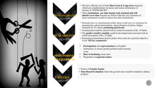 SUSTAINABILITY
• We have offered a set of both Short term & Long term measures
which are complimentary in nature and ensure elimination of
notions of “PATRIARCHY”
• These institutions are time bound, task oriented and will
dissolve over time because we believe that the very existence of
these institutions would re enforce the idea of patriarchy
SCALABILITY
• National laws or constitutional orders alone could serve as solutions for
ensuring law school participation, Agencification of police, Higher
Taxation for TV shows promoting patriarchy
• A land portal could be started with an initial investment of Rs. 10 lakhs.
• The gender sensitive module could be developed and exercised with an
initial investment of Rs. 25 lakhs
• Increasing remuneration paid to police force must be a priority objective
in the 7th Pay commission
CRITERIA
• Notion of Gender Equity
• Time Based Evaluation where the growth rates would be studied to deduce
progress
MONITORING
MECHANISMS
• Participation and representation in all public
institutions, to ensure greater political and economic
voice
• Rate of declining crime rates
• Proportion of reported crimes
 