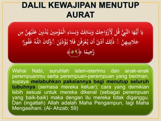‫ا‬‫و‬ ‫ا‬‫ك‬‫ي‬‫ات‬‫ا‬‫ن‬‫ا‬‫ب‬‫ا‬‫و‬ ‫ا‬‫ك‬‫ي‬‫اج‬‫ا‬‫و‬ْ‫ز‬‫ا‬‫أ‬‫ي‬‫ِل‬ ‫ل‬ُ‫ق‬ ُّ ‫ي‬‫َِّب‬‫ن‬‫ال‬ ‫ا‬‫ا‬‫ه‬ُّ‫اي‬‫أ‬ ‫ا‬‫َي‬‫ي‬‫ه‬ْ‫ي‬‫ا‬‫ل‬‫ا‬‫ع‬ ‫ا‬‫ني‬‫ي‬‫ن‬ْ‫د‬ُ‫ي‬ ‫ا‬‫ني‬‫ي‬‫ن‬‫ي‬‫م‬ْ‫ؤ‬ُ‫ْم‬‫ل‬‫ا‬ ‫ي‬‫اء‬‫ا‬‫س‬‫ي‬‫ن‬‫ن‬‫ي‬‫م‬ َّ‫ن‬
َّ‫ن‬‫ي‬‫ه‬‫ي‬‫ب‬‫ي‬‫ي‬‫ب‬ ‫ا‬‫َل‬‫ا‬‫ج‬ۚ‫ا‬‫َل‬‫ا‬‫ف‬ ‫ا‬‫ن‬ْ‫ف‬‫ا‬‫ر‬ْ‫ع‬ُ‫ي‬ ‫ان‬‫أ‬ َٰ‫ا‬‫َن‬ْ‫د‬‫ا‬‫أ‬ ‫ا‬‫ك‬‫ي‬‫ل‬َٰ‫ا‬‫ذ‬‫ا‬‫ن‬ْ‫ي‬‫ا‬‫ذ‬ْ‫ؤ‬ُ‫ي‬‫ا‬ً‫ور‬ُ‫ف‬‫ا‬‫غ‬ ُ‫ه‬َّ‫ل‬‫ال‬ ‫ا‬‫ن‬‫ا‬‫ا‬‫ك‬‫ا‬‫و‬ۚ
‫ا‬ً‫يم‬‫ي‬‫ح‬َّ‫ر‬﴿٥٩﴾
Wahai Nabi, suruhlah isteri-isterimu dan anak-anak
perempuanmu serta perempuan-perempuan yang beriman,
supaya melabuhkan pakaiannya bagi menutup seluruh
tubuhnya (semasa mereka keluar); cara yang demikian
lebih sesuai untuk mereka dikenal (sebagai perempuan
yang baik-baik) maka dengan itu mereka tidak diganggu.
Dan (ingatlah) Allah adalah Maha Pengampun, lagi Maha
Mengasihani. (Al- Ahzab; 59)
 