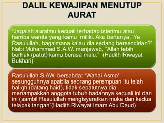 “Jagalah auratmu kecuali terhadap isterimu atau
hamba wanita yang kamu miliki. Aku bertanya, ‘Ya
Rasulullah, bagaimana kalau dia sedang bersendirian?’
Nabi Muhammad S.A.W. menjawab, “Allah lebih
berhak (patut) kamu berasa malu.” (Hadith Riwayat
Bukhari)
Rasulullah S.AW. bersabda: “Wahai Asma’
sesungguhnya apabila seorang perempuan itu telah
baligh (datang haid), tidak sepatutnya dia
menampakkan anggota tubuh badannya kecuali ini dan
ini (sambil Rasulullah mengisyaratkan muka dan kedua
telapak tangan”(Hadith Riwayat Imam Abu Daud)
 