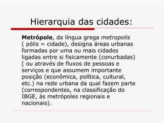 Hierarquia das cidades:
Metrópole, da língua grega metropolis
( pólis = cidade), designa áreas urbanas
formadas por uma ou mais cidades
ligadas entre si fisicamente (conurbadas)
[ ou através de fluxos de pessoas e
serviços e que assumem importante
posição (econômica, política, cultural,
etc.) na rede urbana da qual fazem parte
(correspondentes, na classificação do
IBGE, às metrópoles regionais e
nacionais).
 