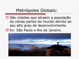 Metrópoles Globais:
 São cidades que atraem a população
  de várias partes do mundo devido ao
  seu alto grau de desenvolvimento.
 Ex: São Paulo e Rio de Janeiro.
 