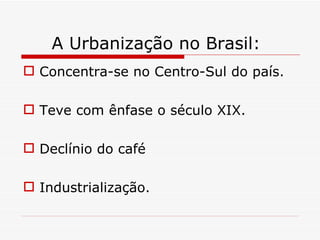 A Urbanização no Brasil:
 Concentra-se no Centro-Sul do país.

 Teve com ênfase o século XIX.

 Declínio do café

 Industrialização.
 