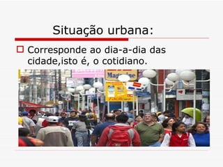 Situação urbana:
 Corresponde ao dia-a-dia das
  cidade,isto é, o cotidiano.
 