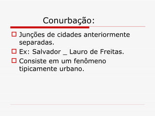 Conurbação:
 Junções de cidades anteriormente
  separadas.
 Ex: Salvador _ Lauro de Freitas.
 Consiste em um fenômeno
  tipicamente urbano.
 