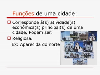Funções de uma cidade:
 Corresponde à(s) atividade(s)
  econômica(s) principal(s) de uma
  cidade. Podem ser:
 Religiosa.
 Ex: Aparecida do norte
 