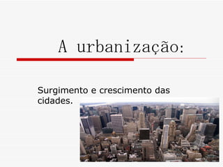 A urbanização:

Surgimento e crescimento das
cidades.
 