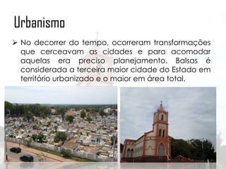 Urbanismo
 No decorrer do tempo, ocorreram transformações
que cerceavam as cidades e para acomodar
aquelas era preciso planejamento. Balsas é
considerada a terceira maior cidade do Estado em
território urbanizado e o maior em área total.

 