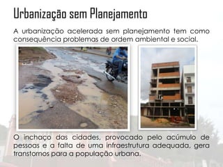 Urbanização sem Planejamento
A urbanização acelerada sem planejamento tem como
consequência problemas de ordem ambiental e social.

O inchaço das cidades, provocado pelo acúmulo de
pessoas e a falta de uma infraestrutura adequada, gera
transtornos para a população urbana.

 