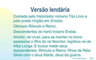 Ir p/ primeira página
Versão lendária
Contada pelo historiador romano Tito Lívio e
pelo poeta Virgílio em Eneida.
Gêmeos Rômulo e Remo.
Descendentes do herói troiano Enéas.
Amúlio, rei cruel, para se manter no trono
assassina o filho do rei Numitor, legítimo rei de
Alba Longa. E busca matar seus
descendentes, Rômulo e Remo, filhos de Réia
Silvia com o deus Marte, deus da guerra.
 