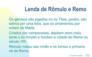 Ir p/ primeira página
Lenda de Rômulo e Remo
Os gêmeos são jogados no rio Tibre, porém, são
salvos por uma loba, que os amamentou por
ordem de Marte.
Criados por camponeses, depõem anos mais
tarde o tio Amúlio e fundam a cidade de Roma no
século VIII.
Rômulo matou seu irmão e se tornou o primeiro
rei de Roma.
 
