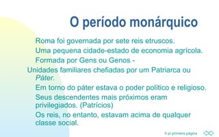 Ir p/ primeira página
O período monárquico
Roma foi governada por sete reis etruscos.
Uma pequena cidade-estado de economia agrícola.
Formada por Gens ou Genos -
Unidades familiares chefiadas por um Patriarca ou
Páter.
Em torno do páter estava o poder político e religioso.
Seus descendentes mais próximos eram
privilegiados. (Patrícios)
Os reis, no entanto, estavam acima de qualquer
classe social.
 