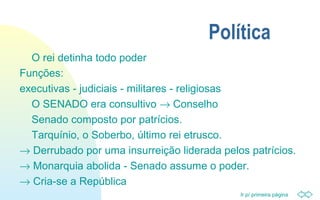 Ir p/ primeira página
Política
O rei detinha todo poder
Funções:
executivas - judiciais - militares - religiosas
O SENADO era consultivo → Conselho
Senado composto por patrícios.
Tarquínio, o Soberbo, último rei etrusco.
→ Derrubado por uma insurreição liderada pelos patrícios.
→ Monarquia abolida - Senado assume o poder.
→ Cria-se a República
 