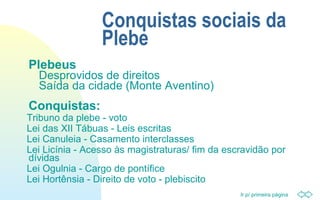 Ir p/ primeira página
Conquistas sociais da
Plebe
Plebeus
Desprovidos de direitos
Saída da cidade (Monte Aventino)
Conquistas:
Tribuno da plebe - voto
Lei das XII Tábuas - Leis escritas
Lei Canuleia - Casamento interclasses
Lei Licínia - Acesso às magistraturas/ fim da escravidão por
dívidas
Lei Ogulnia - Cargo de pontífice
Lei Hortênsia - Direito de voto - plebiscito
 