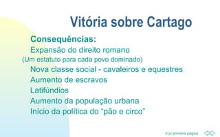 Ir p/ primeira página
Vitória sobre Cartago
Consequências:
Expansão do direito romano
(Um estatuto para cada povo dominado)
Nova classe social - cavaleiros e equestres
Aumento de escravos
Latifúndios
Aumento da população urbana
Início da política do “pão e circo”
 