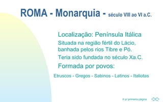Ir p/ primeira página
ROMA - Monarquia - século VIII ao VI a.C.
Localização: Península Itálica
Situada na região fértil do Lácio,
banhada pelos rios Tibre e Pó.
Teria sido fundada no século Xa.C.
Formada por povos:
Etruscos - Gregos - Sabinos - Latinos - Italiotas
 