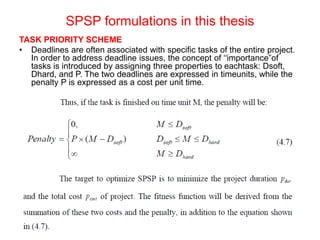 SPSP formulations in this thesis
TASK PRIORITY SCHEME
• Deadlines are often associated with specific tasks of the entire project.
In order to address deadline issues, the concept of ‘‘importance”of
tasks is introduced by assigning three properties to eachtask: Dsoft,
Dhard, and P. The two deadlines are expressed in timeunits, while the
penalty P is expressed as a cost per unit time.
 