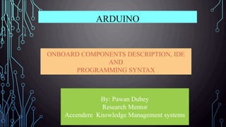 ONBOARD COMPONENTS DESCRIPTION, IDE
AND
PROGRAMMING SYNTAX
ARDUINO
By: Pawan Dubey
Research Mentor
Accendere Knowledge Management systems
 