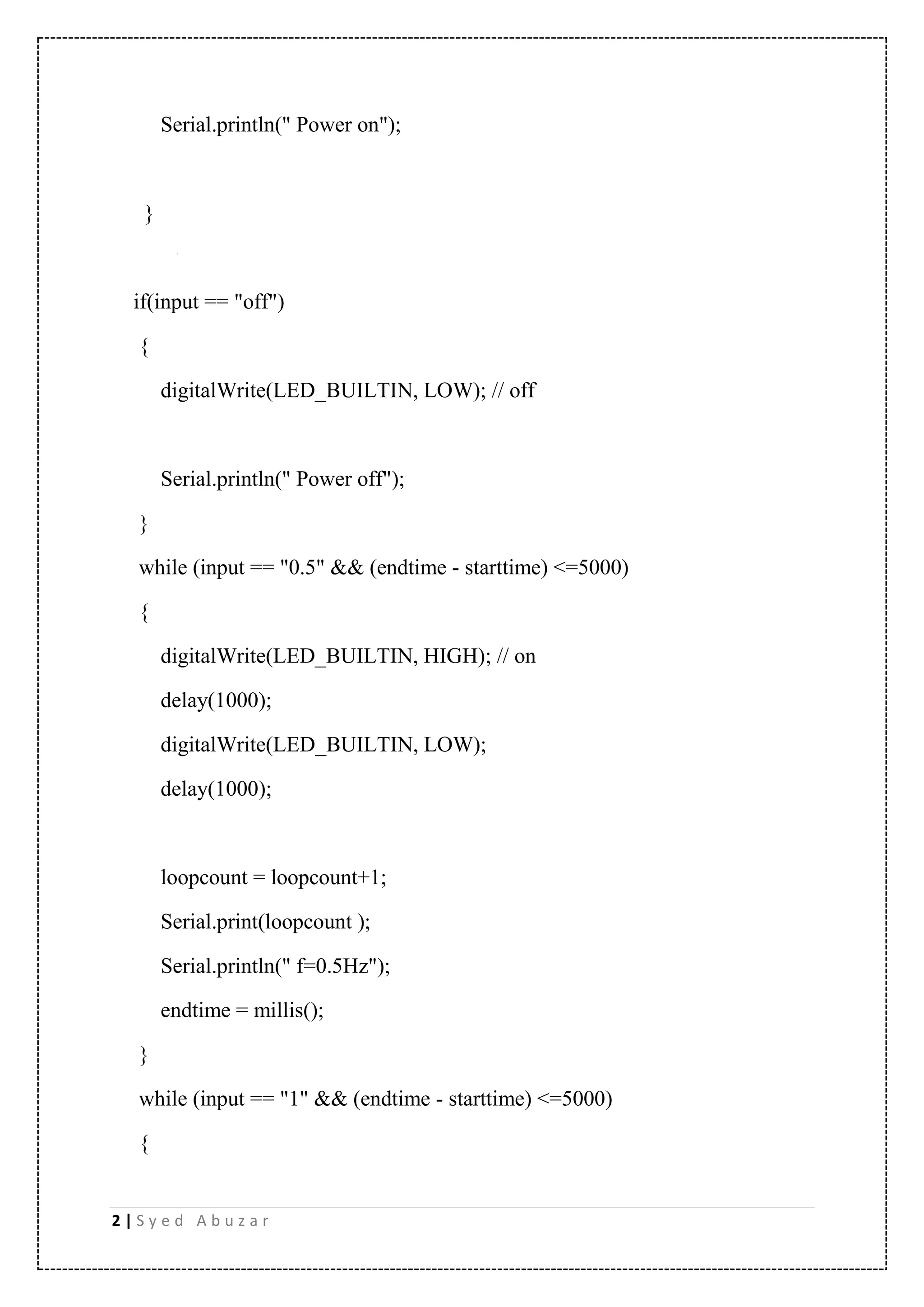 2 | S y e d A b u z a r Serial.println(" Power on"); } if(input == "off") { digitalWrite(LED_BUILTIN, LOW); // off Serial.println(" Power off"); } while (input == "0.5" && (endtime - starttime) <=5000) { digitalWrite(LED_BUILTIN, HIGH); // on delay(1000); digitalWrite(LED_BUILTIN, LOW); delay(1000); loopcount = loopcount+1; Serial.print(loopcount ); Serial.println(" f=0.5Hz"); endtime = millis(); } while (input == "1" && (endtime - starttime) <=5000) { 