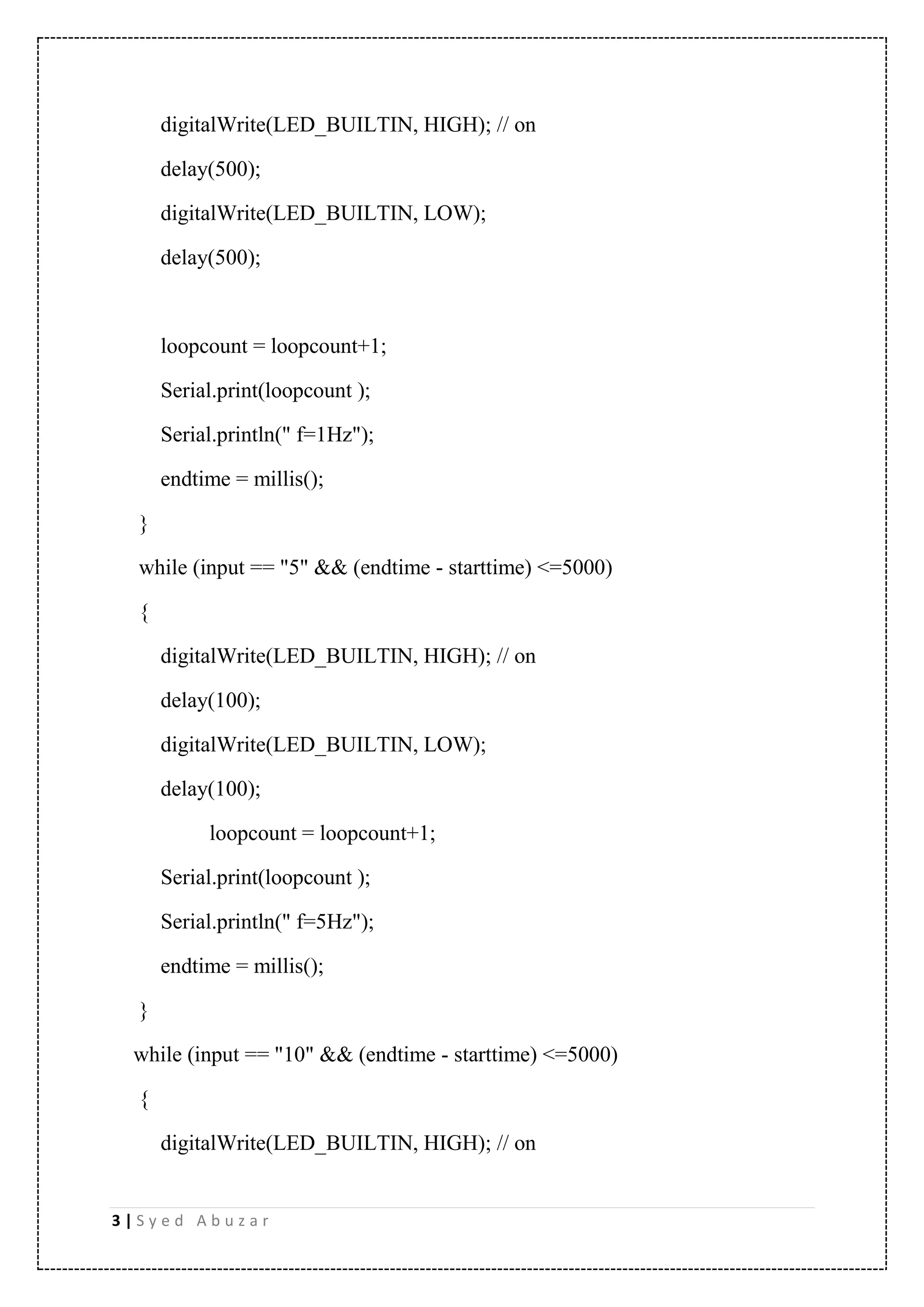 3 | S y e d A b u z a r digitalWrite(LED_BUILTIN, HIGH); // on delay(500); digitalWrite(LED_BUILTIN, LOW); delay(500); loopcount = loopcount+1; Serial.print(loopcount ); Serial.println(" f=1Hz"); endtime = millis(); } while (input == "5" && (endtime - starttime) <=5000) { digitalWrite(LED_BUILTIN, HIGH); // on delay(100); digitalWrite(LED_BUILTIN, LOW); delay(100); loopcount = loopcount+1; Serial.print(loopcount ); Serial.println(" f=5Hz"); endtime = millis(); } while (input == "10" && (endtime - starttime) <=5000) { digitalWrite(LED_BUILTIN, HIGH); // on 