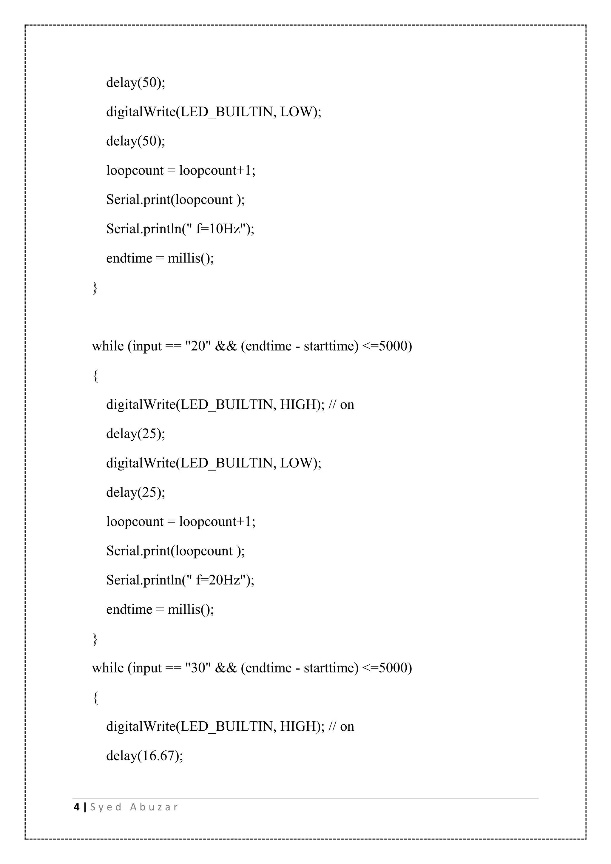 4 | S y e d A b u z a r delay(50); digitalWrite(LED_BUILTIN, LOW); delay(50); loopcount = loopcount+1; Serial.print(loopcount ); Serial.println(" f=10Hz"); endtime = millis(); } while (input == "20" && (endtime - starttime) <=5000) { digitalWrite(LED_BUILTIN, HIGH); // on delay(25); digitalWrite(LED_BUILTIN, LOW); delay(25); loopcount = loopcount+1; Serial.print(loopcount ); Serial.println(" f=20Hz"); endtime = millis(); } while (input == "30" && (endtime - starttime) <=5000) { digitalWrite(LED_BUILTIN, HIGH); // on delay(16.67); 