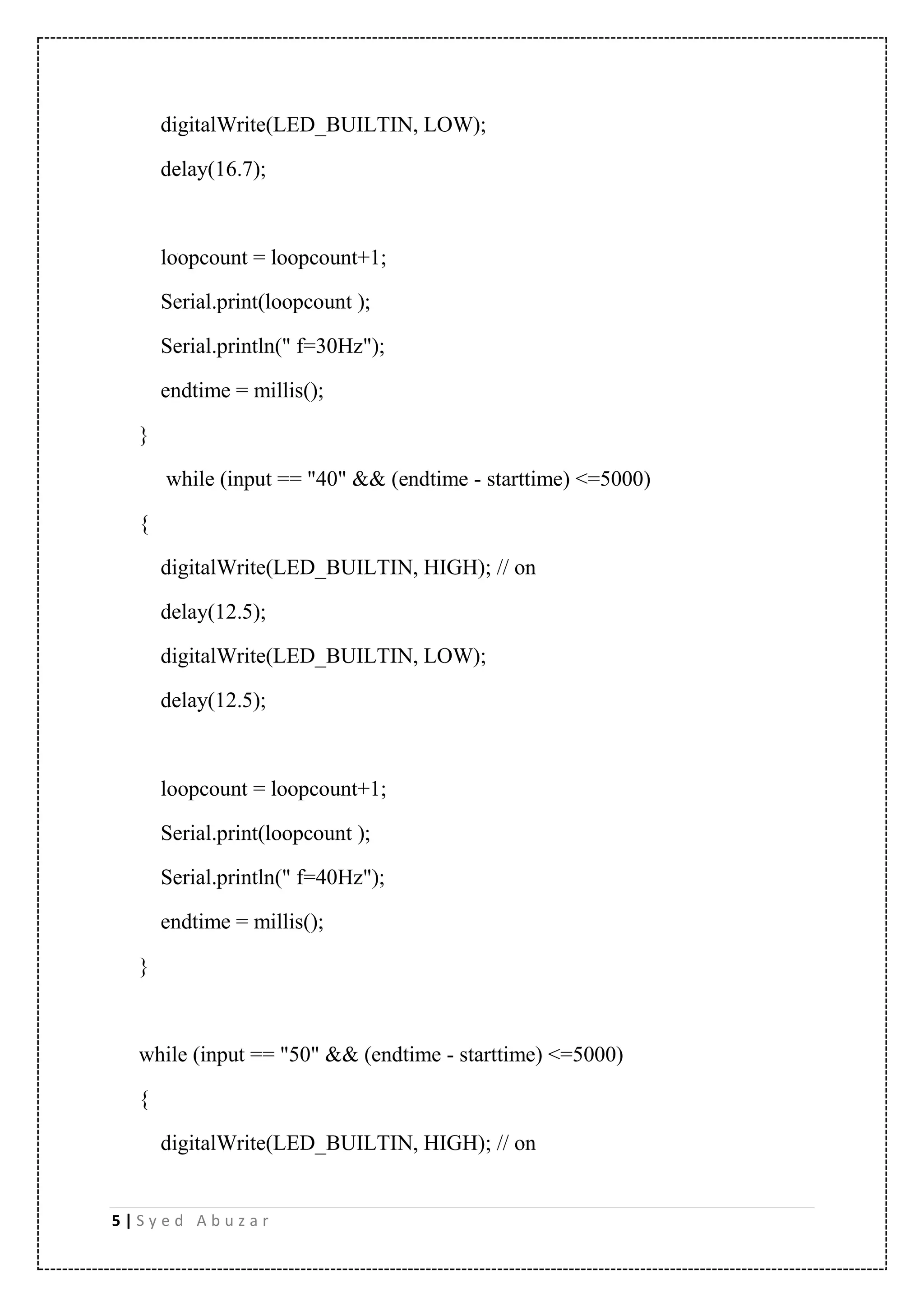5 | S y e d A b u z a r digitalWrite(LED_BUILTIN, LOW); delay(16.7); loopcount = loopcount+1; Serial.print(loopcount ); Serial.println(" f=30Hz"); endtime = millis(); } while (input == "40" && (endtime - starttime) <=5000) { digitalWrite(LED_BUILTIN, HIGH); // on delay(12.5); digitalWrite(LED_BUILTIN, LOW); delay(12.5); loopcount = loopcount+1; Serial.print(loopcount ); Serial.println(" f=40Hz"); endtime = millis(); } while (input == "50" && (endtime - starttime) <=5000) { digitalWrite(LED_BUILTIN, HIGH); // on 
