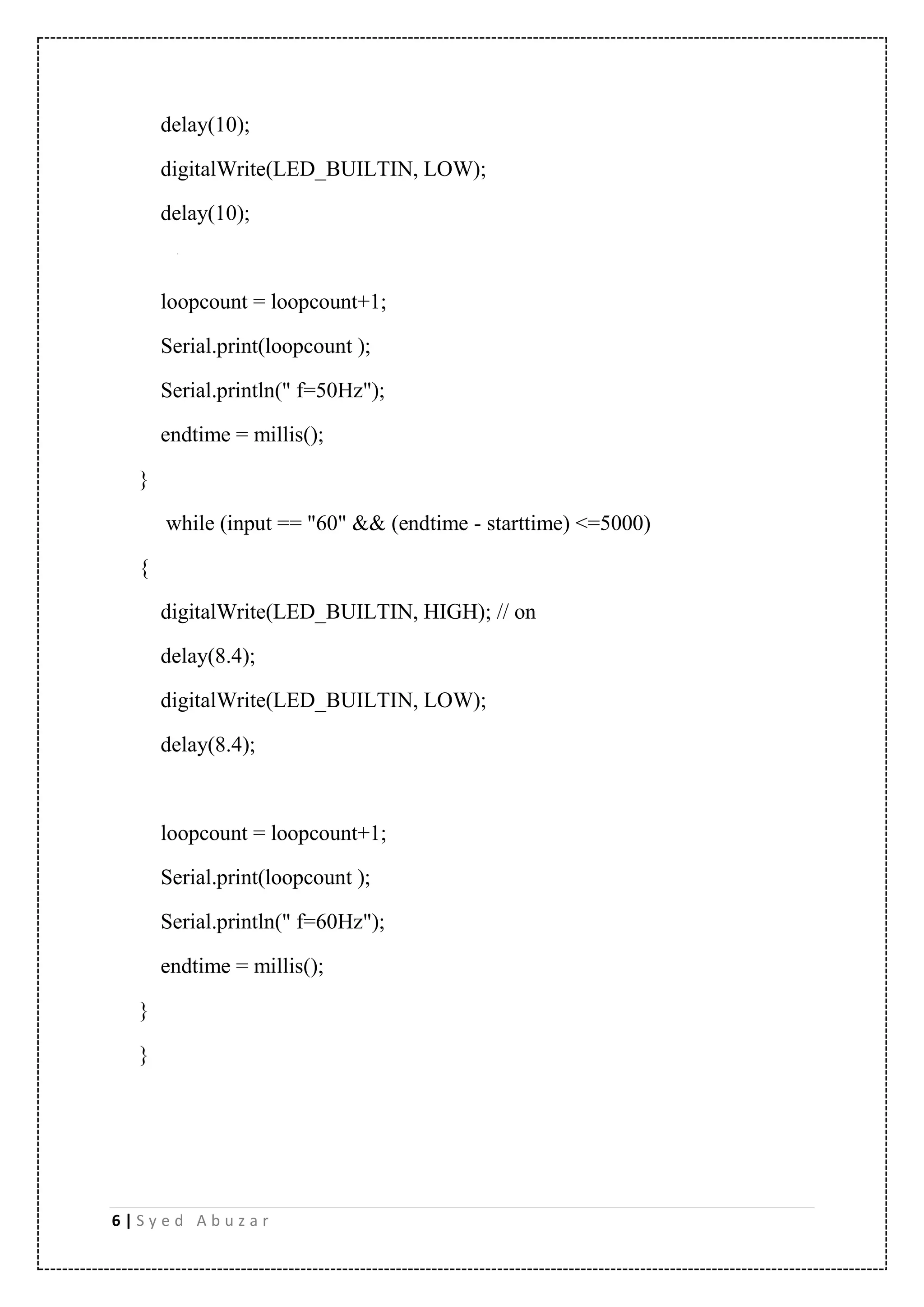 6 | S y e d A b u z a r delay(10); digitalWrite(LED_BUILTIN, LOW); delay(10); loopcount = loopcount+1; Serial.print(loopcount ); Serial.println(" f=50Hz"); endtime = millis(); } while (input == "60" && (endtime - starttime) <=5000) { digitalWrite(LED_BUILTIN, HIGH); // on delay(8.4); digitalWrite(LED_BUILTIN, LOW); delay(8.4); loopcount = loopcount+1; Serial.print(loopcount ); Serial.println(" f=60Hz"); endtime = millis(); } } 