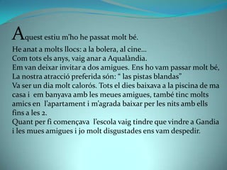 A   quest estiu m’ho he passat molt bé.
He anat a molts llocs: a la bolera, al cine…
Com tots els anys, vaig anar a Aqualàndia.
Em van deixar invitar a dos amigues. Ens ho vam passar molt bé,
La nostra atracció preferida són: “ las pistas blandas”
Va ser un dia molt calorós. Tots el dies baixava a la piscina de ma
casa i em banyava amb les meues amigues, també tinc molts
amics en l’apartament i m’agrada baixar per les nits amb ells
fins a les 2.
Quant per fi començava l’escola vaig tindre que vindre a Gandia
i les mues amigues i jo molt disgustades ens vam despedir.
 