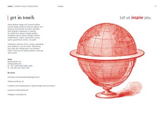 69AUREA | COMPANY PROFILE PRESENTATION Contacts
Aurea believes design and communications
cannot happen without a drive for passion and
personal commitment. Our team members
have long-term experience in working
for clients from various industry sectors:
hospitality, arts & culture, lifestyle, fashion,
entertainment, media, construction, luxury,
sports, government, airline, non-profit.
Creativity is what we do for a living, captivating
your audience is our end result. Discovering
your ideal and making real is our business
motto. Thank you for taking interest in learning
about Aurea.
Aurea
www.aureaid.com
info@aureaid.com
T. +971 (0)55 689 9346 (UAE)
T. +39 366 322 3923 (ITA)
Be social:
Facebook.com/AureaIdentityDesignComms
Twitter.com/Aurea_ID
LinkedIn.com/company/aurea-i-identity-design-communications
youtube.com/AureaChannel
instagram.com/aurea_id/
| get in touch Let us inspire you.
 