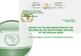 ASSEMBLY OF THE UNION
Twenty-Ninth Ordinary Session
3 - 4 July 2017
Addis Ababa, Ethiopia
O
AFRICAN UNION UNION AFRICAINE
UNIÃO AFRICANA
Addis Ababa, Ethiopia P. O. Box 3243 Telephone: 5517 700 Fax: 5517844
Website: www.au.int
REPORT ON THE IMPLEMENTATION OF THE
DECISION ON THE INSTITUTIONAL REFORM
OF THE AFRICAN UNION
H.E. Paul Kagame, President of the Republic of Rwanda
Assembly/AU/2(XXIX)
Original: English
 