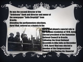 He was the second director of the
"Ardeleana" Bank and director and owner of
the newspaper "Solia Dreptăţii" from
Orastie.
Attending the parliamentary elections,
Aurel Vlad, entered as a deputy in the
Budapest Parliament in 1903 after winning
the official candidate of the government in
Dobra.
Aurel Vlad played a special role in
the autumn revolution of 1918, being
elected president of the Romanian
National Council in Orastie.
Following the Great National
Assembly in Alba Iulia on December
1, 1918, Aurel Vlad was elected a
member of the Congressional
Council, distributing his financial
resources
 
