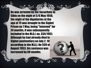 He was arrested by the Securitate in
Sibiu on the night of 5/6 May 1950,
the night of the dignitaries at the
age of 75 was brought to the Sighet
Prison on 7 May, being "interned" for
24 months. It was subsequently
included in the M.A.I. no. 334/1951.
Although he had already died in the
Sighet penitentiary on July 2, 1953,
according to the M.A.I. No 559 of 6
August 1953, his sentence was
increased by 60 months.
 