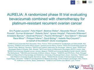 AURELIA: A randomized phase III trial evaluating
bevacizumab combined with chemotherapy for
platinum-resistant recurrent ovarian cancer
Eric Pujade-Lauraine1, Felix Hilpert2, Béatrice Weber3, Alexander Reuss4, Andres
Poveda5, Gunnar Kristensen6, Roberto Sorio7, Ignace Vergote8, Petronella Witteveen9,
Aristotelis Bamias10, Deolinda Pereira11, Pauline Wimberger12, Ana Oaknin13, Mansoor
Raza Mirza14, Philippe Follana15, David Bollag16, Isabelle Ray-Coquard17,
on behalf of the ENGOT‒GCIG investigators
1GINECO and Université Paris Descartes, Paris, France; 2AGO and Klinik für Gynäkologie und Geburtshilfe, Kiel,
Germany; 3GINECO and Centre Alexis Vautrin, Vandoeuvre-les-Nancy, France; 4AGO and Coordinating Center for
Clinical Trials, Marburg, Germany; 5GEICO and Instituto Valenciano de Oncologia, Valencia, Spain; 6NSGO and
Norwegian Radium Hospital, Oslo, Norway; 7MITO and Centro di Riferimento Oncologico-IRCCS, Aviano, Italy;
8BGOG and University Hospital Leuven, Leuven, Belgium; 9DGOG and University Medical Center Utrecht, Utrecht,
The Netherlands; 10HECOG and University of Athens, Athens, Greece; 11GINECO and IPO-Porto, Porto, Portugal;
12AGO and Department of Gynecology and Obstetrics, University of Duisburg-Essen, Essen, Germany; 13GEICO and
Vall d’Hebron University Hospital, Barcelona, Spain; 14NSGO-Nordic Society of Gynaecological Oncology,
Copenhagen, Denmark; 15GINECO and Department of Medical Oncology, Centre Antoine-Lacassagne, Nice, France;
16F. Hoffmann-La Roche, Basel, Switzerland; 17GINECO and Centre Léon Bérard, Lyon, France
 