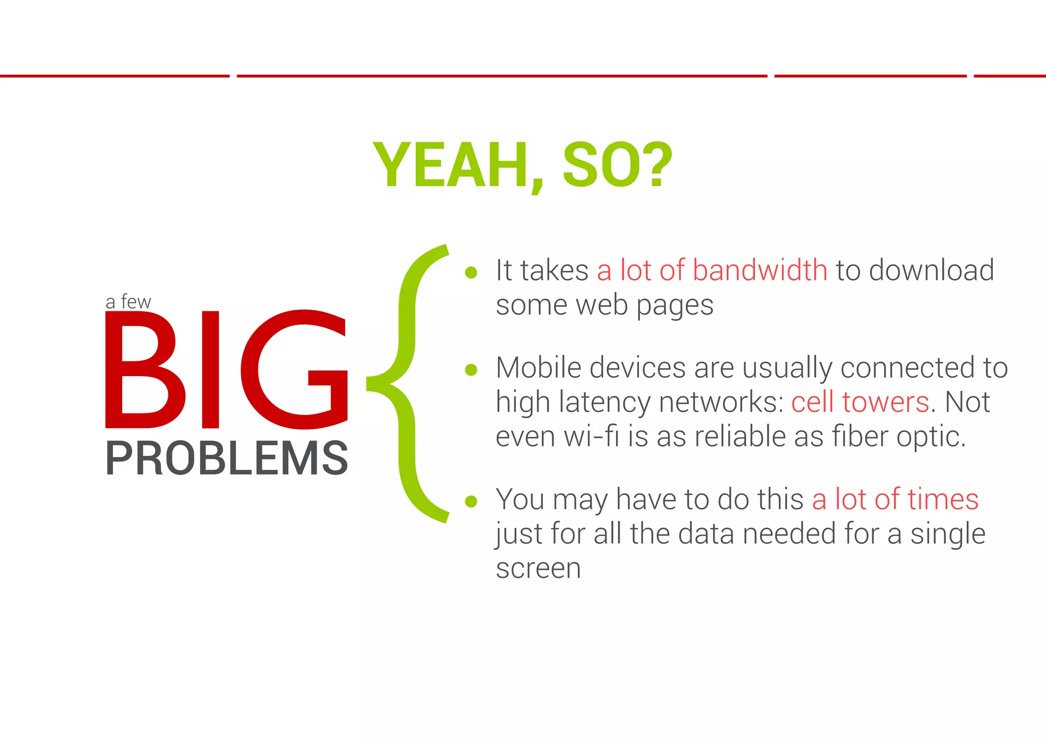 YEAH, SO?



           {
               ● It takes a lot of bandwidth to download



BIG
a few            some web pages

               ● Mobile devices are usually connected to
                 high latency networks: cell towers. Not
                 even wi-ﬁ is as reliable as ﬁber optic.
PROBLEMS
               ● You may have to do this a lot of times
                 just for all the data needed for a single
                 screen
 