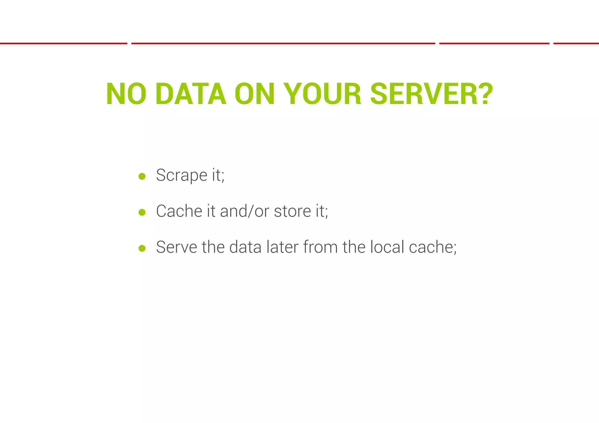 NO DATA ON YOUR SERVER?

 ● Scrape it;

 ● Cache it and/or store it;

 ● Serve the data later from the local cache;
 