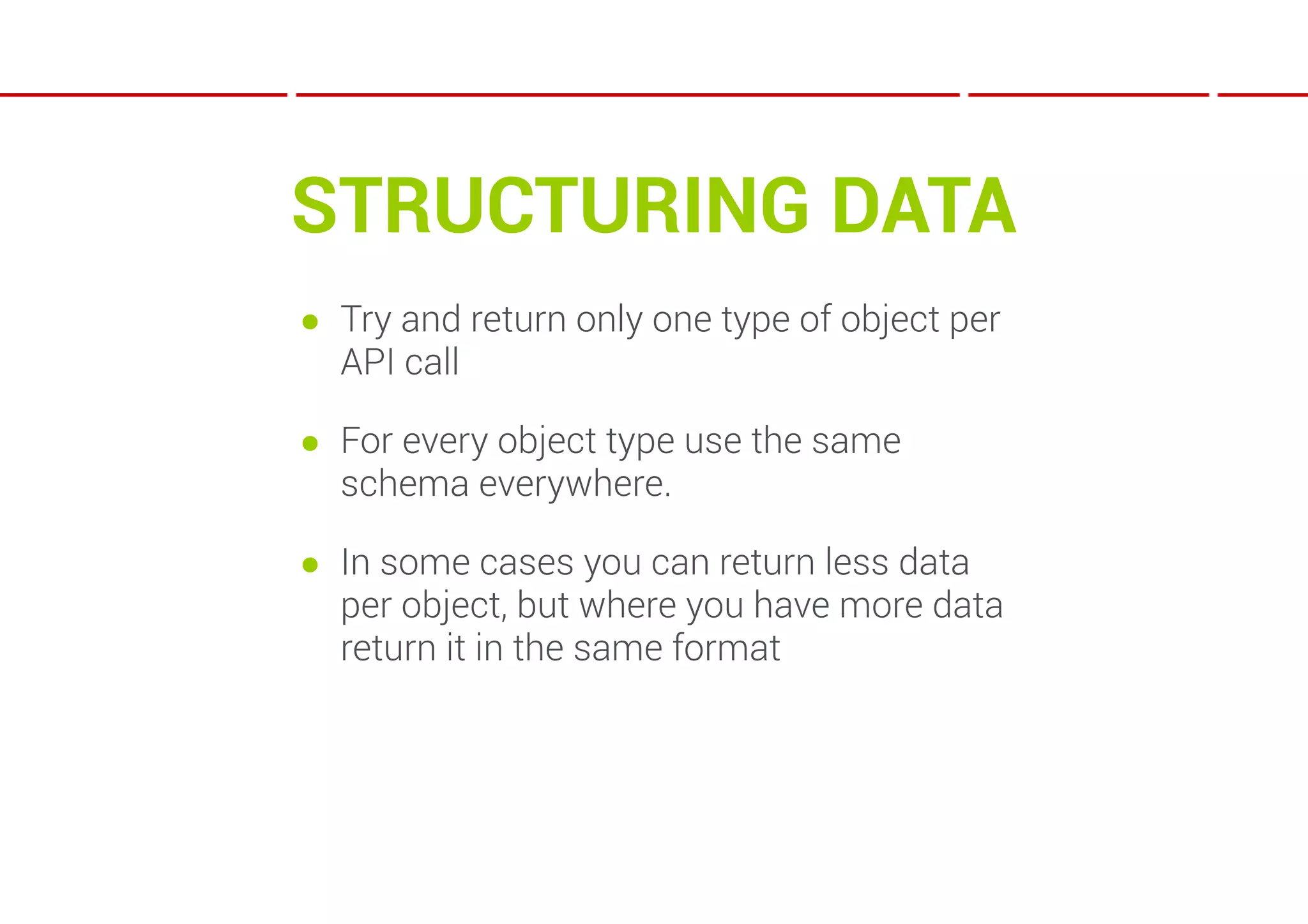 STRUCTURING DATA
● Try and return only one type of object per
  API call

● For every object type use the same
  schema everywhere.

● In some cases you can return less data
  per object, but where you have more data
  return it in the same format
 