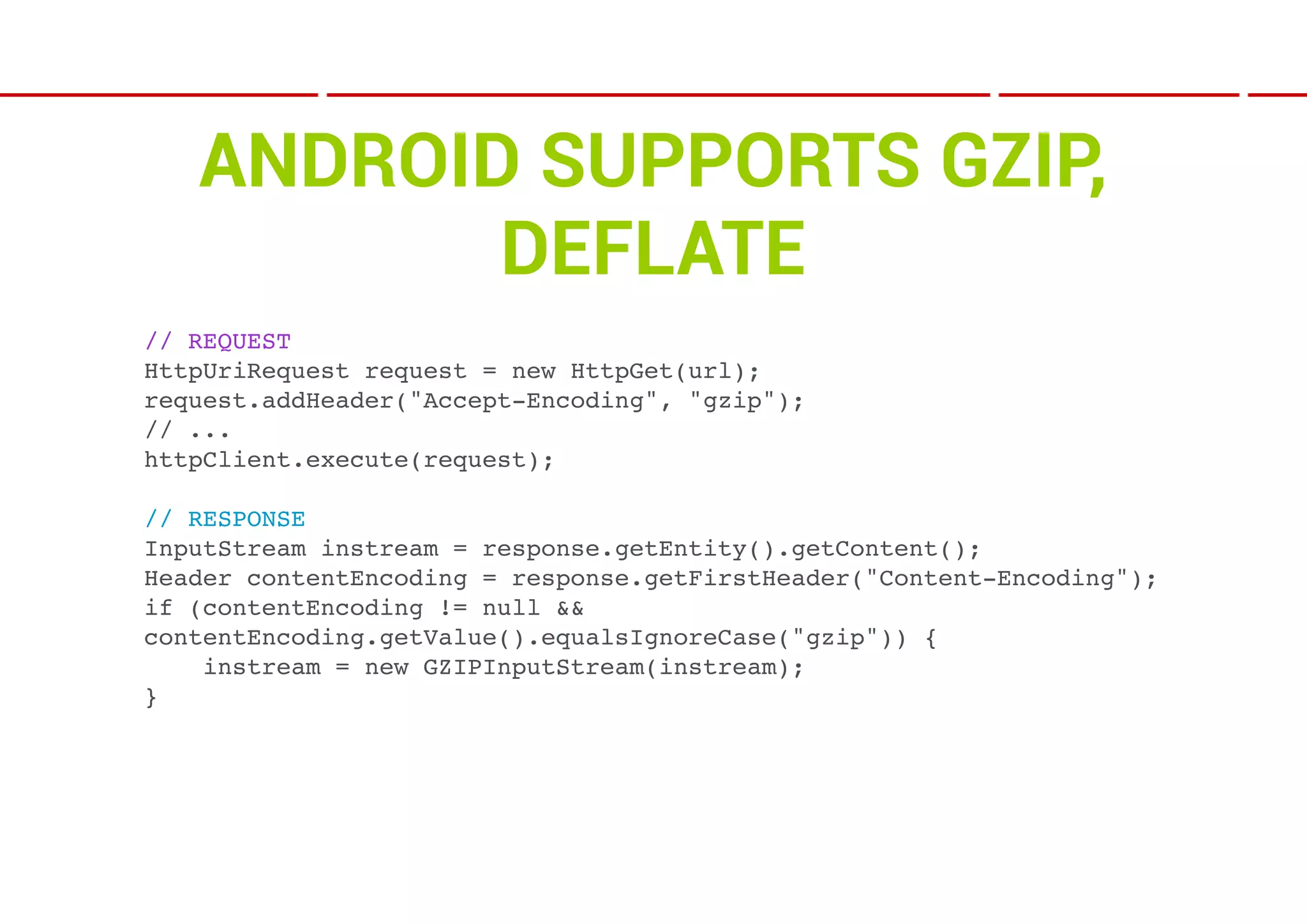 ANDROID SUPPORTS GZIP,
          DEFLATE
// REQUEST
HttpUriRequest request = new HttpGet(url);
request.addHeader("Accept-Encoding", "gzip");
// ...
httpClient.execute(request);

// RESPONSE
InputStream instream = response.getEntity().getContent();
Header contentEncoding = response.getFirstHeader("Content-Encoding");
if (contentEncoding != null &&
contentEncoding.getValue().equalsIgnoreCase("gzip")) {
    instream = new GZIPInputStream(instream);
}
 