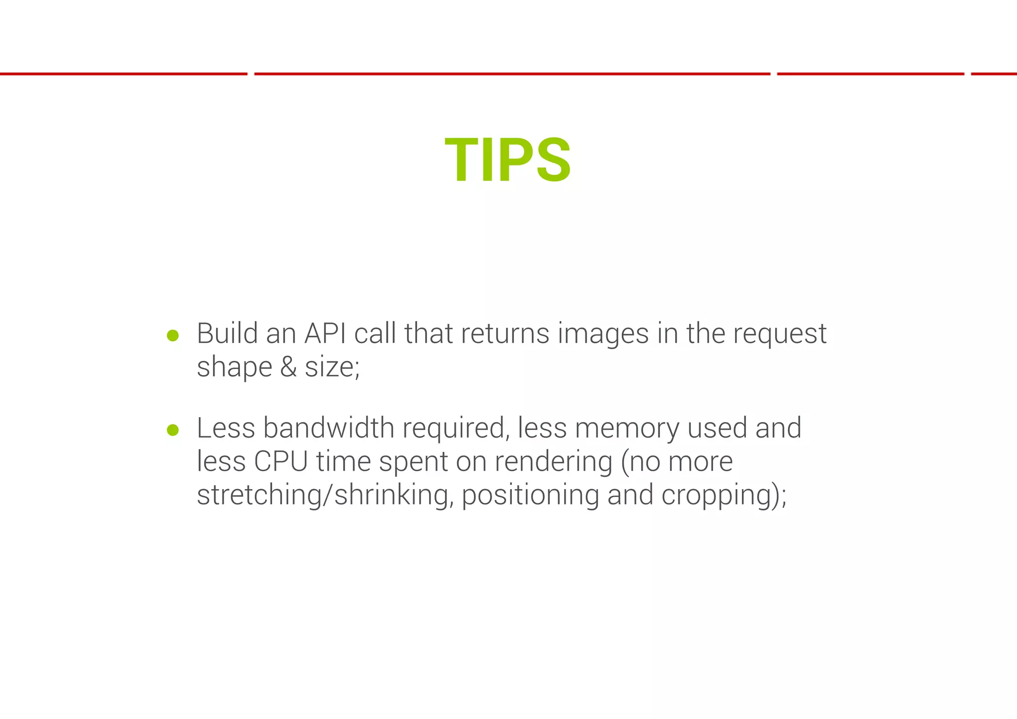 TIPS

● Build an API call that returns images in the request
  shape & size;

● Less bandwidth required, less memory used and
  less CPU time spent on rendering (no more
  stretching/shrinking, positioning and cropping);
 