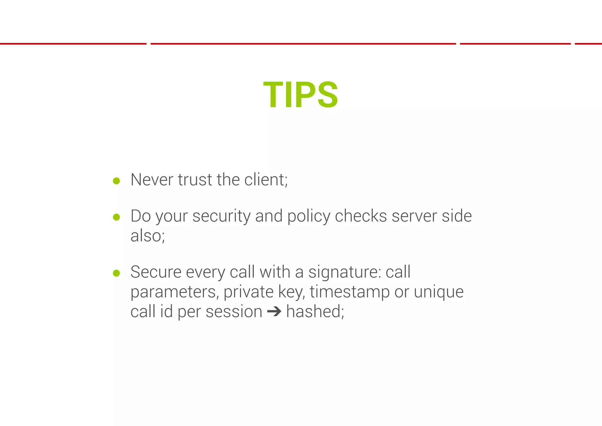 TIPS

● Never trust the client;

● Do your security and policy checks server side
  also;

● Secure every call with a signature: call
  parameters, private key, timestamp or unique
  call id per session ➔ hashed;
 