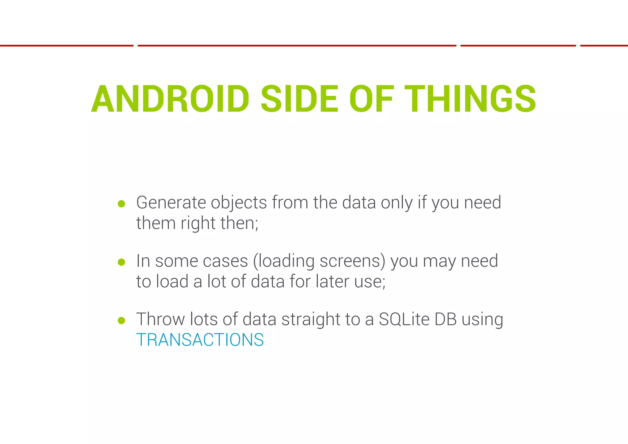 ANDROID SIDE OF THINGS

 ● Generate objects from the data only if you need
   them right then;

 ● In some cases (loading screens) you may need
   to load a lot of data for later use;

 ● Throw lots of data straight to a SQLite DB using
   TRANSACTIONS
 