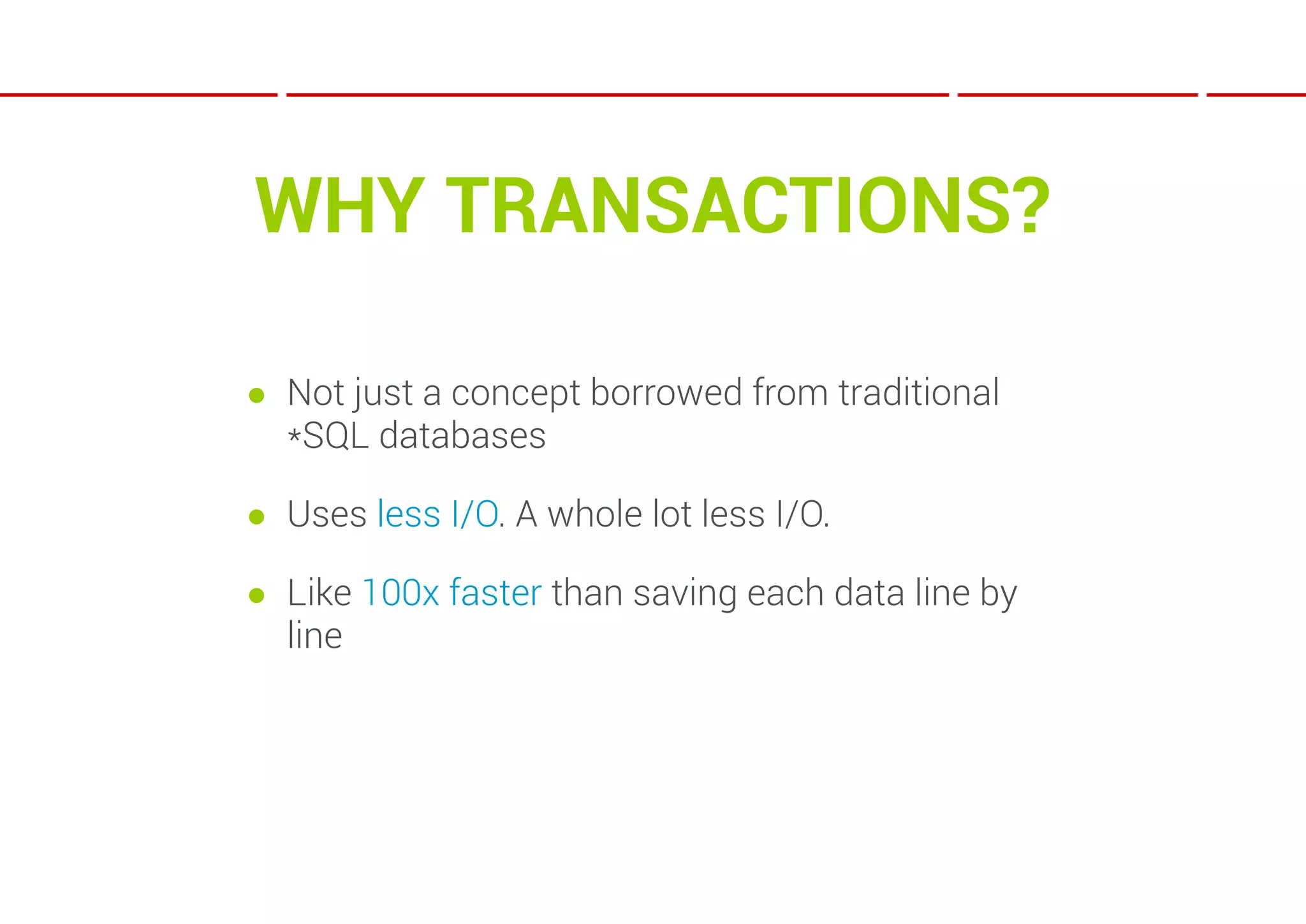 WHY TRANSACTIONS?

● Not just a concept borrowed from traditional
  *SQL databases

● Uses less I/O. A whole lot less I/O.

● Like 100x faster than saving each data line by
  line
 