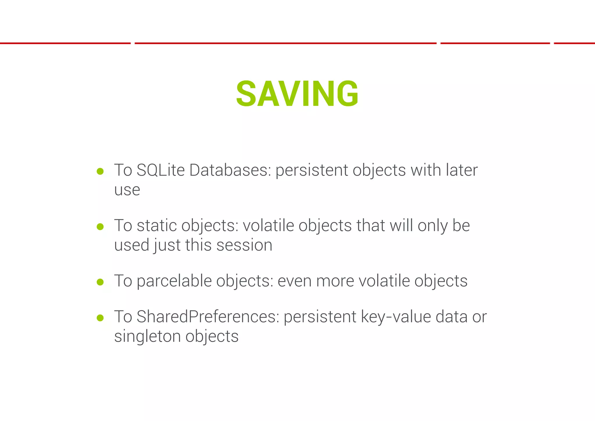 SAVING
● To SQLite Databases: persistent objects with later
  use

● To static objects: volatile objects that will only be
  used just this session

● To parcelable objects: even more volatile objects

● To SharedPreferences: persistent key-value data or
  singleton objects
 