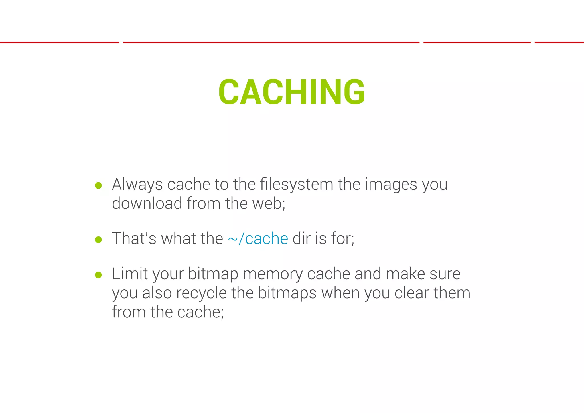 CACHING

● Always cache to the ﬁlesystem the images you
  download from the web;

● That’s what the ~/cache dir is for;

● Limit your bitmap memory cache and make sure
  you also recycle the bitmaps when you clear them
  from the cache;
 