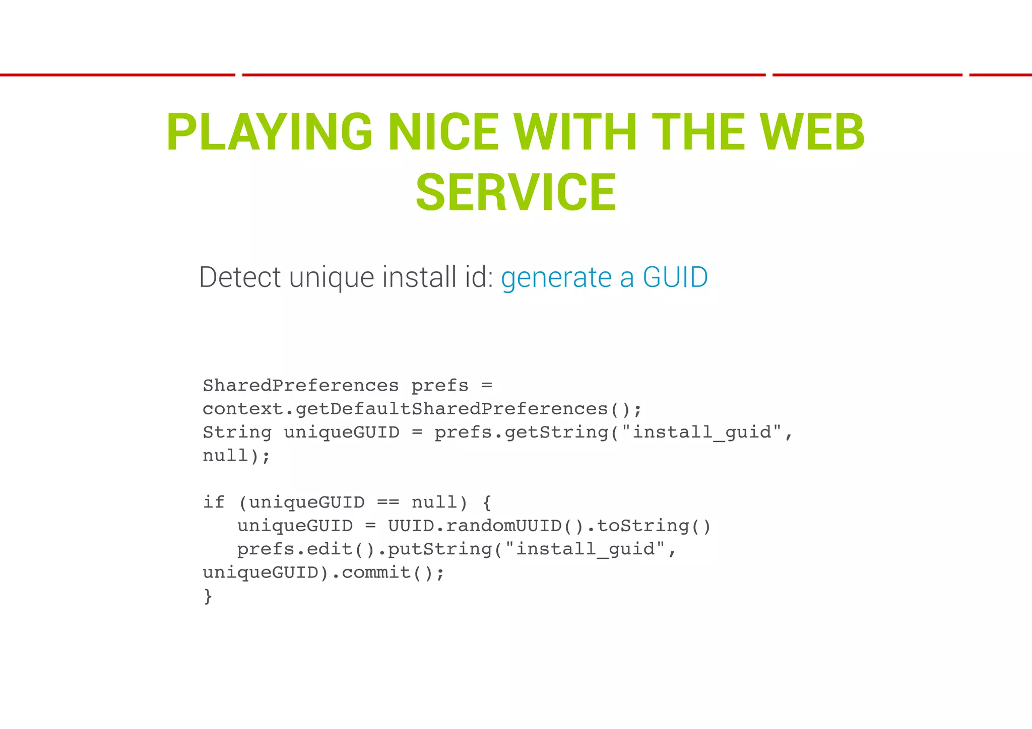 PLAYING NICE WITH THE WEB
         SERVICE
 Detect unique install id: generate a GUID


 SharedPreferences prefs =
 context.getDefaultSharedPreferences();
 String uniqueGUID = prefs.getString("install_guid",
 null);

 if (uniqueGUID == null) {
 ! uniqueGUID = UUID.randomUUID().toString()
 ! prefs.edit().putString("install_guid",
 uniqueGUID).commit();
 }
 