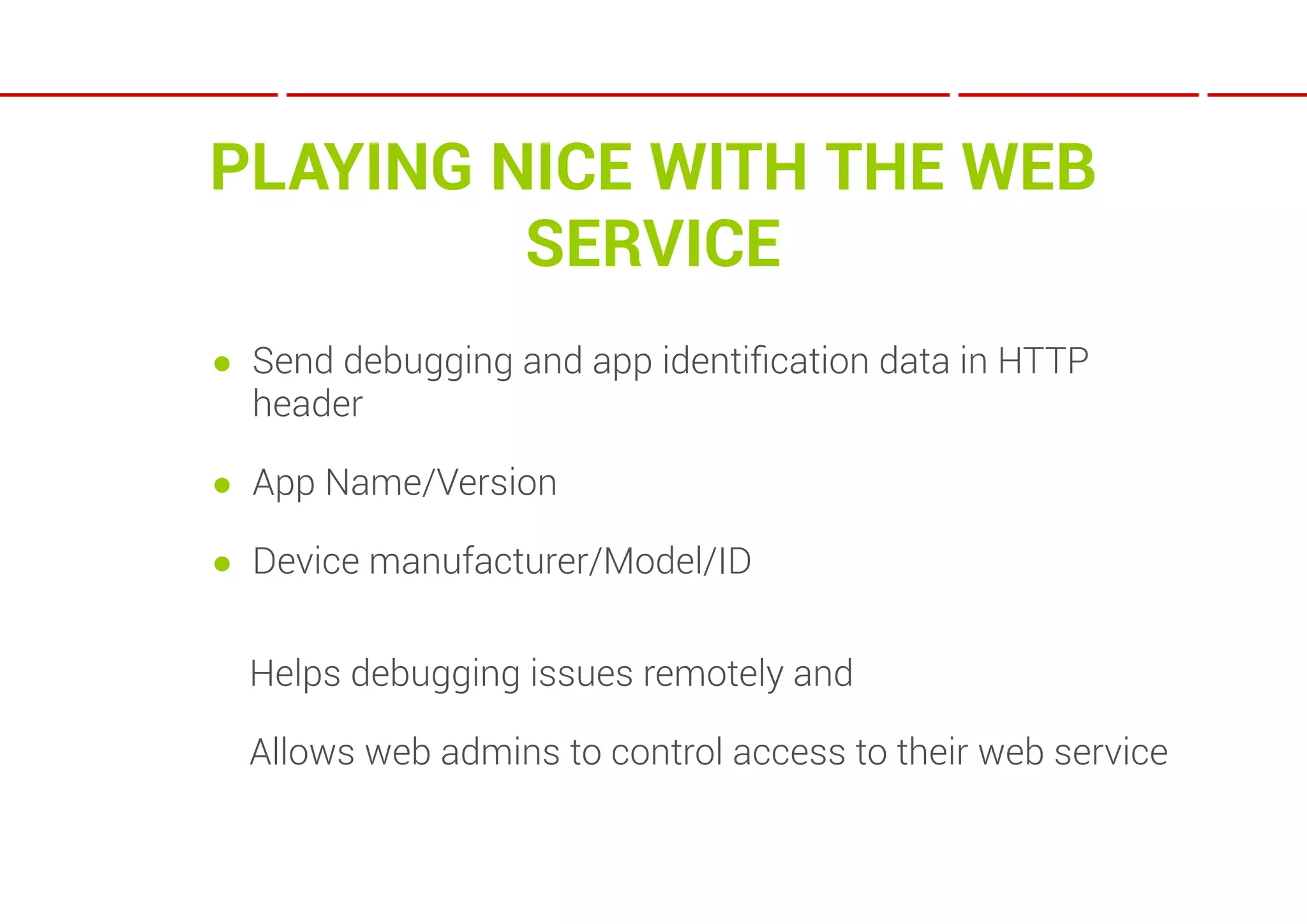 PLAYING NICE WITH THE WEB
         SERVICE
● Send debugging and app identiﬁcation data in HTTP
  header

● App Name/Version

● Device manufacturer/Model/ID


  Helps debugging issues remotely and

  Allows web admins to control access to their web service
 