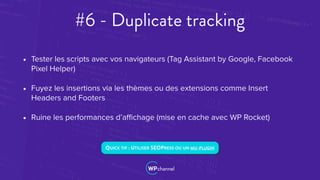 #6 - Duplicate tracking
• Tester les scripts avec vos navigateurs (Tag Assistant by Google, Facebook
Pixel Helper)
• Fuyez les insertions via les thèmes ou des extensions comme Insert
Headers and Footers
• Ruine les performances d’aﬃchage (mise en cache avec WP Rocket)
QUICK TIP : UTILISER SEOPRESS OU UN MU-PLUGIN
 
