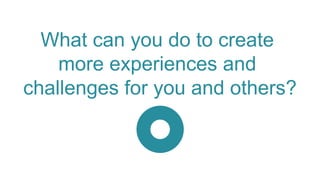 What can you do to create
more experiences and
challenges for you and others?
 